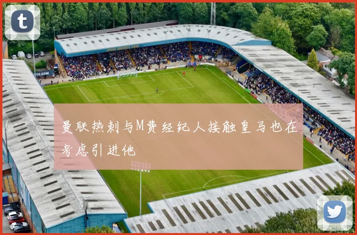 曼联热刺与M费经纪人接触皇马也在考虑引进他