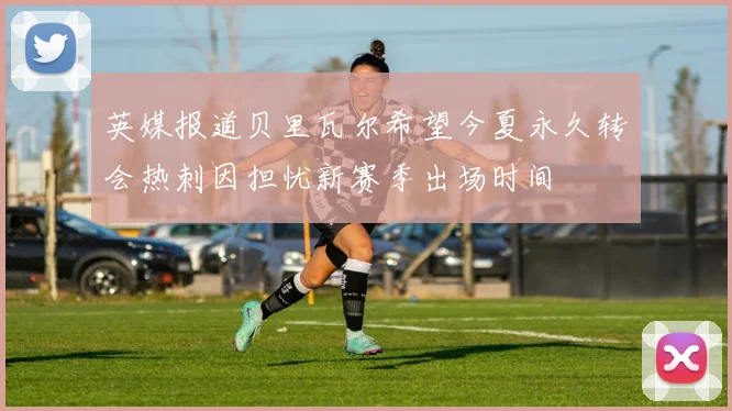 英媒报道贝里瓦尔希望今夏永久转会热刺因担忧新赛季出场时间