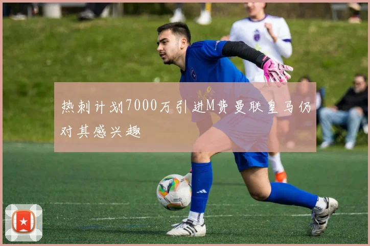 热刺计划7000万引进M费曼联皇马仍对其感兴趣
