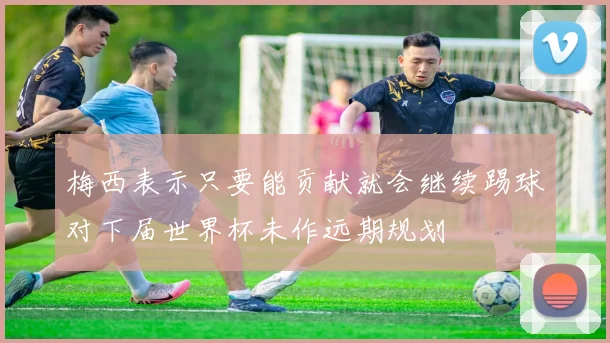 梅西表示只要能贡献就会继续踢球对下届世界杯未作远期规划