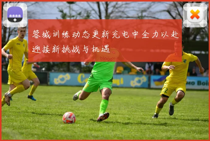 蓉城训练动态更新充电中全力以赴迎接新挑战与机遇